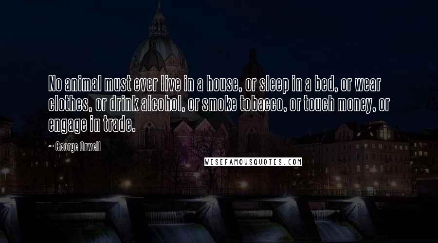 George Orwell Quotes: No animal must ever live in a house, or sleep in a bed, or wear clothes, or drink alcohol, or smoke tobacco, or touch money, or engage in trade.