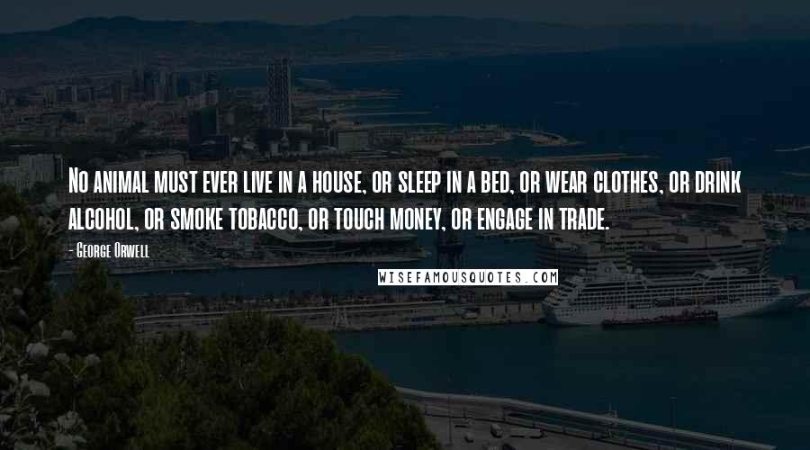 George Orwell Quotes: No animal must ever live in a house, or sleep in a bed, or wear clothes, or drink alcohol, or smoke tobacco, or touch money, or engage in trade.
