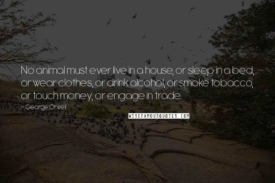 George Orwell Quotes: No animal must ever live in a house, or sleep in a bed, or wear clothes, or drink alcohol, or smoke tobacco, or touch money, or engage in trade.