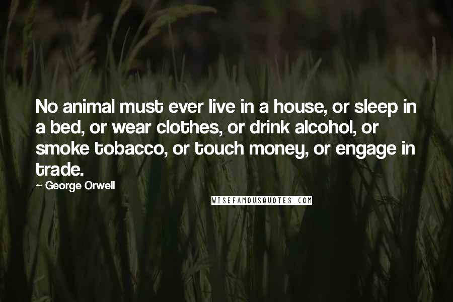 George Orwell Quotes: No animal must ever live in a house, or sleep in a bed, or wear clothes, or drink alcohol, or smoke tobacco, or touch money, or engage in trade.
