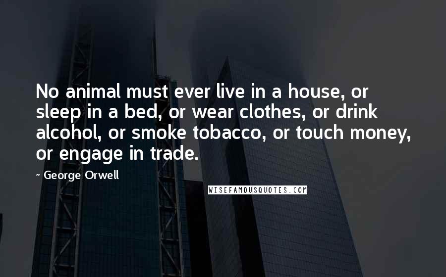 George Orwell Quotes: No animal must ever live in a house, or sleep in a bed, or wear clothes, or drink alcohol, or smoke tobacco, or touch money, or engage in trade.