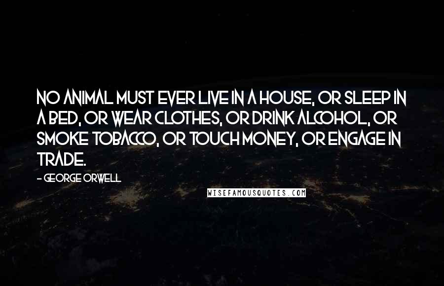 George Orwell Quotes: No animal must ever live in a house, or sleep in a bed, or wear clothes, or drink alcohol, or smoke tobacco, or touch money, or engage in trade.