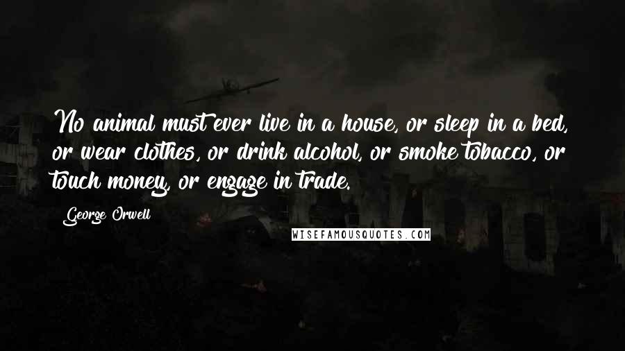 George Orwell Quotes: No animal must ever live in a house, or sleep in a bed, or wear clothes, or drink alcohol, or smoke tobacco, or touch money, or engage in trade.