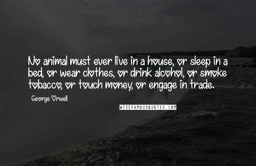 George Orwell Quotes: No animal must ever live in a house, or sleep in a bed, or wear clothes, or drink alcohol, or smoke tobacco, or touch money, or engage in trade.