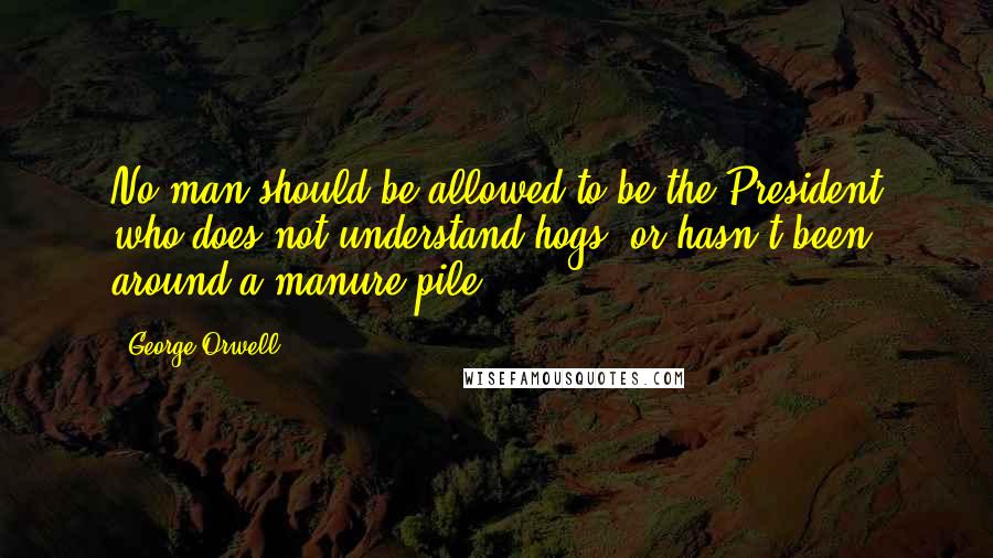 George Orwell Quotes: No man should be allowed to be the President who does not understand hogs, or hasn't been around a manure pile.