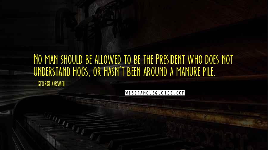 George Orwell Quotes: No man should be allowed to be the President who does not understand hogs, or hasn't been around a manure pile.