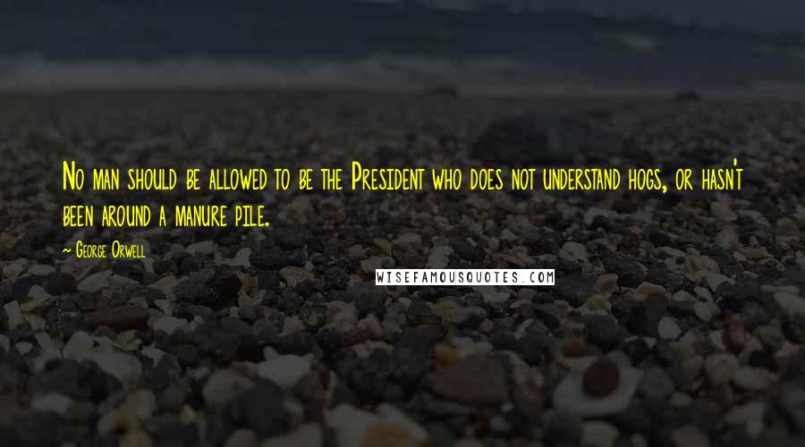 George Orwell Quotes: No man should be allowed to be the President who does not understand hogs, or hasn't been around a manure pile.