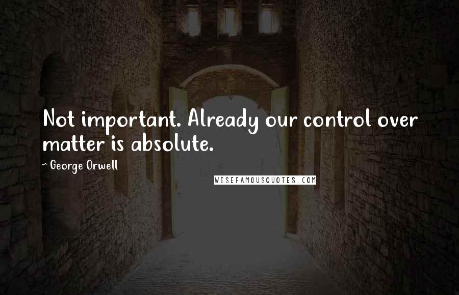 George Orwell Quotes: Not important. Already our control over matter is absolute.