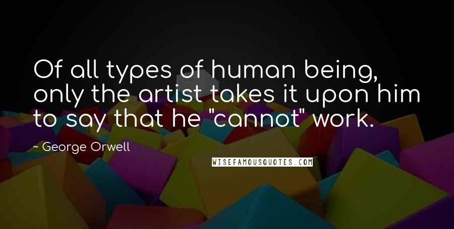 George Orwell Quotes: Of all types of human being, only the artist takes it upon him to say that he "cannot" work.