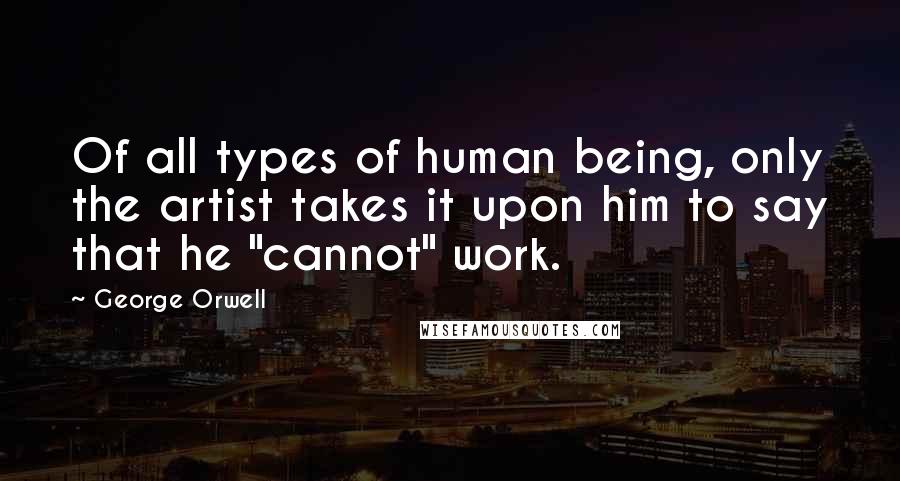 George Orwell Quotes: Of all types of human being, only the artist takes it upon him to say that he "cannot" work.