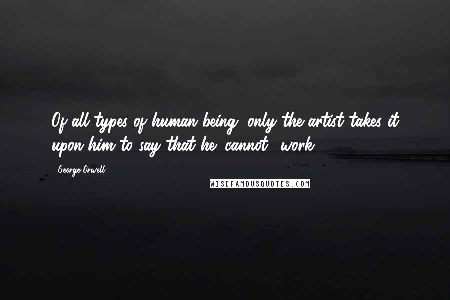 George Orwell Quotes: Of all types of human being, only the artist takes it upon him to say that he "cannot" work.