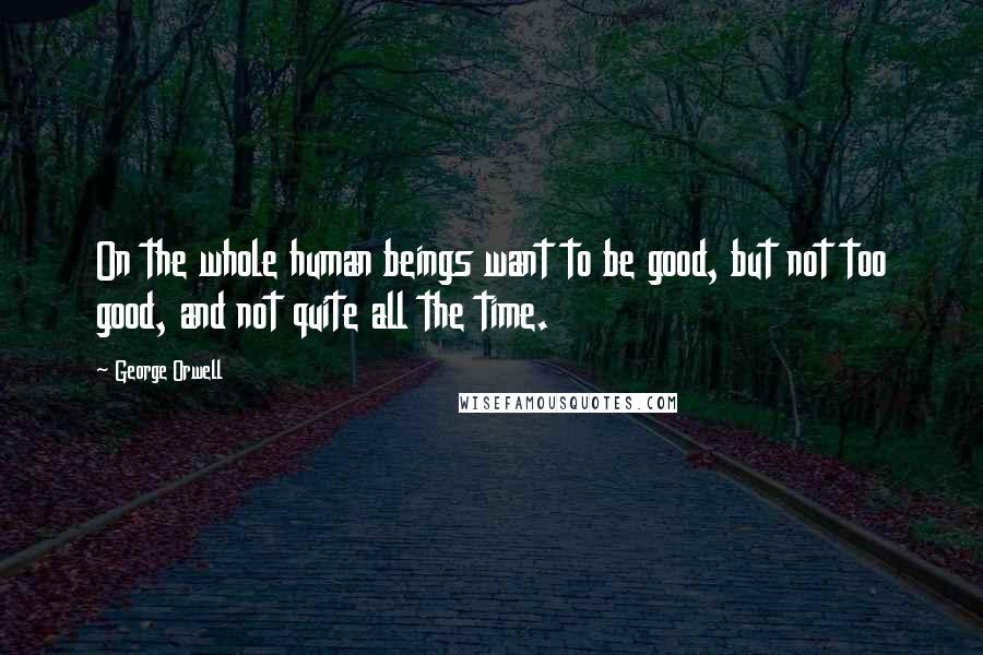 George Orwell Quotes: On the whole human beings want to be good, but not too good, and not quite all the time.