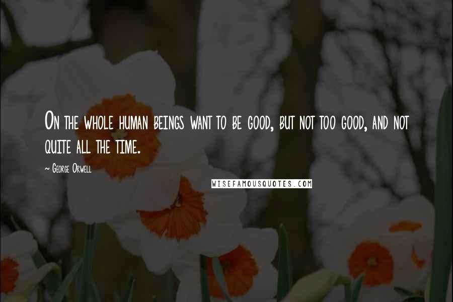 George Orwell Quotes: On the whole human beings want to be good, but not too good, and not quite all the time.