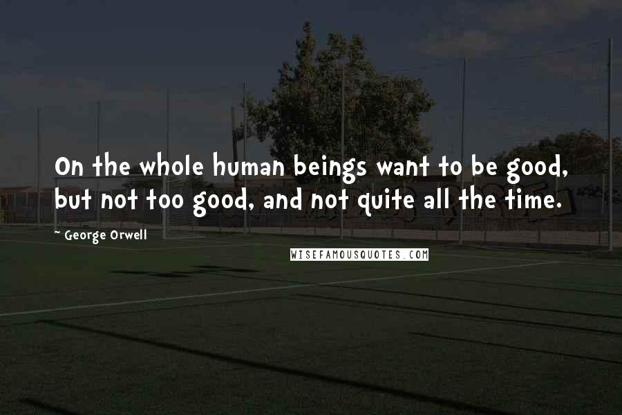 George Orwell Quotes: On the whole human beings want to be good, but not too good, and not quite all the time.