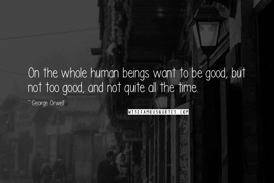 George Orwell Quotes: On the whole human beings want to be good, but not too good, and not quite all the time.