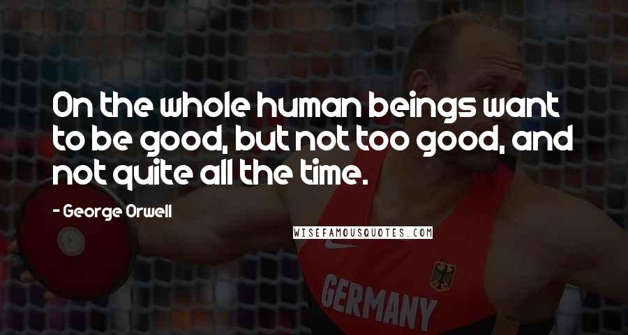 George Orwell Quotes: On the whole human beings want to be good, but not too good, and not quite all the time.