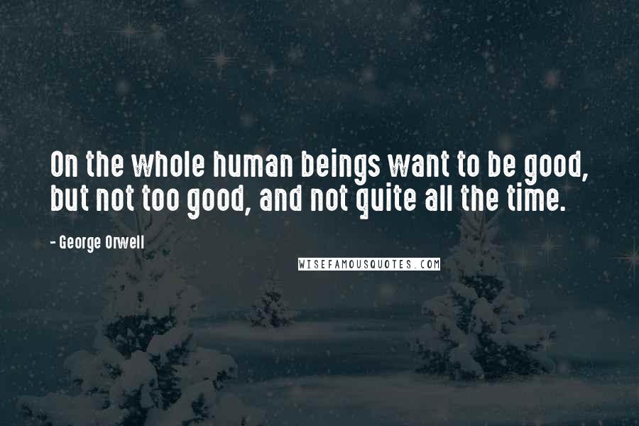 George Orwell Quotes: On the whole human beings want to be good, but not too good, and not quite all the time.