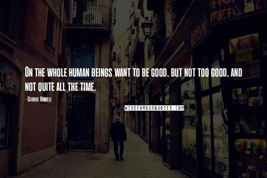 George Orwell Quotes: On the whole human beings want to be good, but not too good, and not quite all the time.