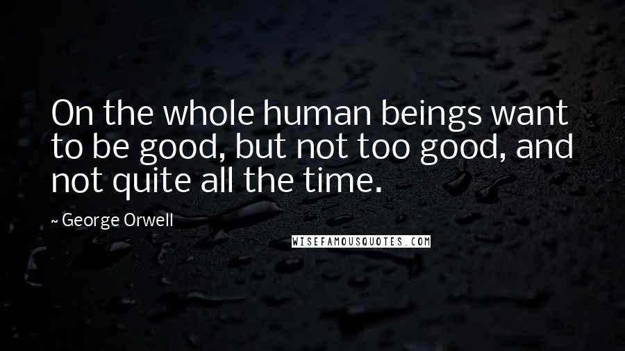 George Orwell Quotes: On the whole human beings want to be good, but not too good, and not quite all the time.