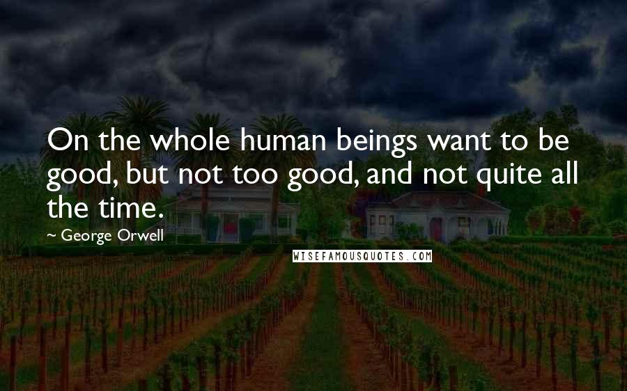 George Orwell Quotes: On the whole human beings want to be good, but not too good, and not quite all the time.