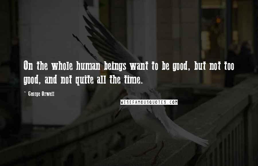 George Orwell Quotes: On the whole human beings want to be good, but not too good, and not quite all the time.