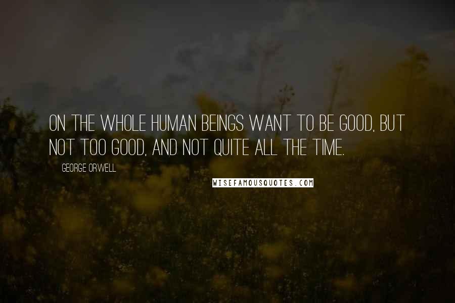 George Orwell Quotes: On the whole human beings want to be good, but not too good, and not quite all the time.