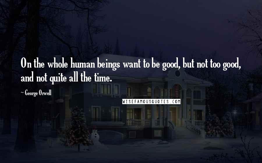 George Orwell Quotes: On the whole human beings want to be good, but not too good, and not quite all the time.