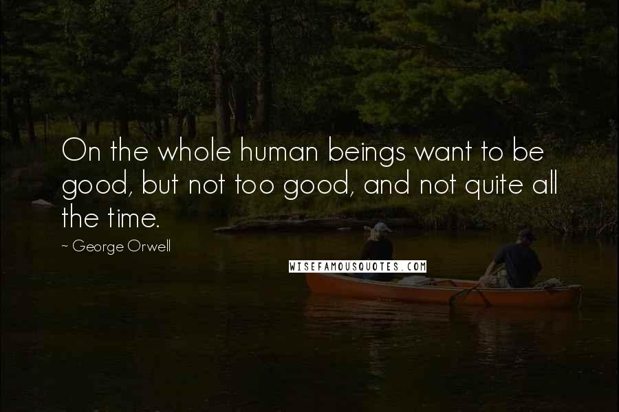 George Orwell Quotes: On the whole human beings want to be good, but not too good, and not quite all the time.