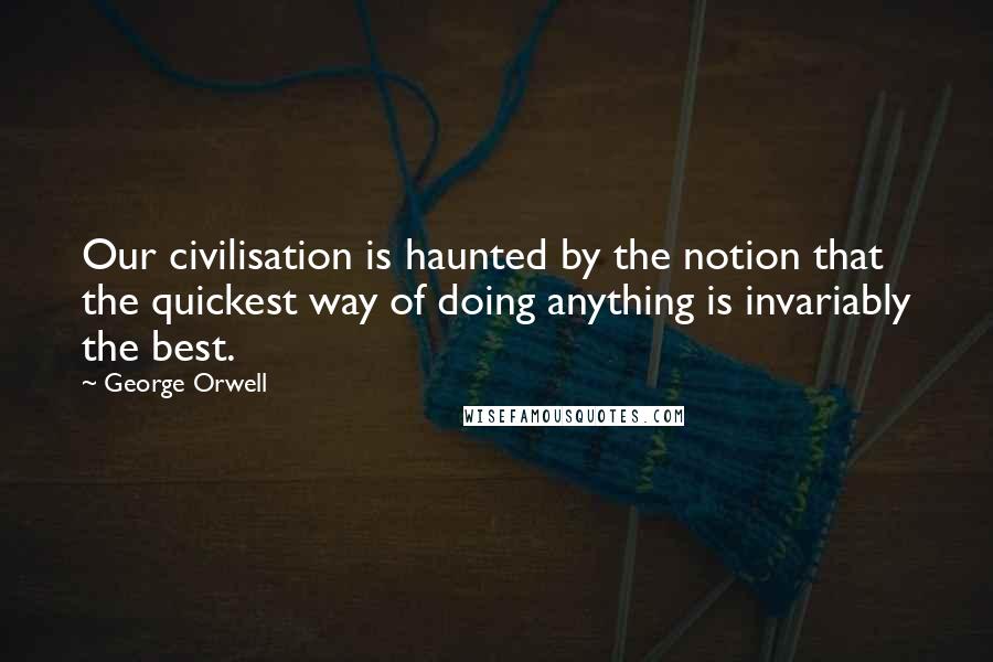 George Orwell Quotes: Our civilisation is haunted by the notion that the quickest way of doing anything is invariably the best.