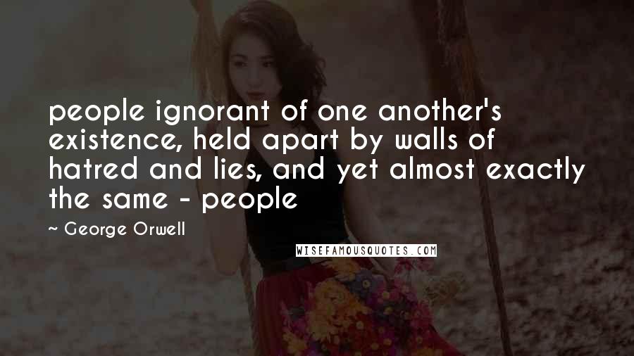 George Orwell Quotes: people ignorant of one another's existence, held apart by walls of hatred and lies, and yet almost exactly the same - people