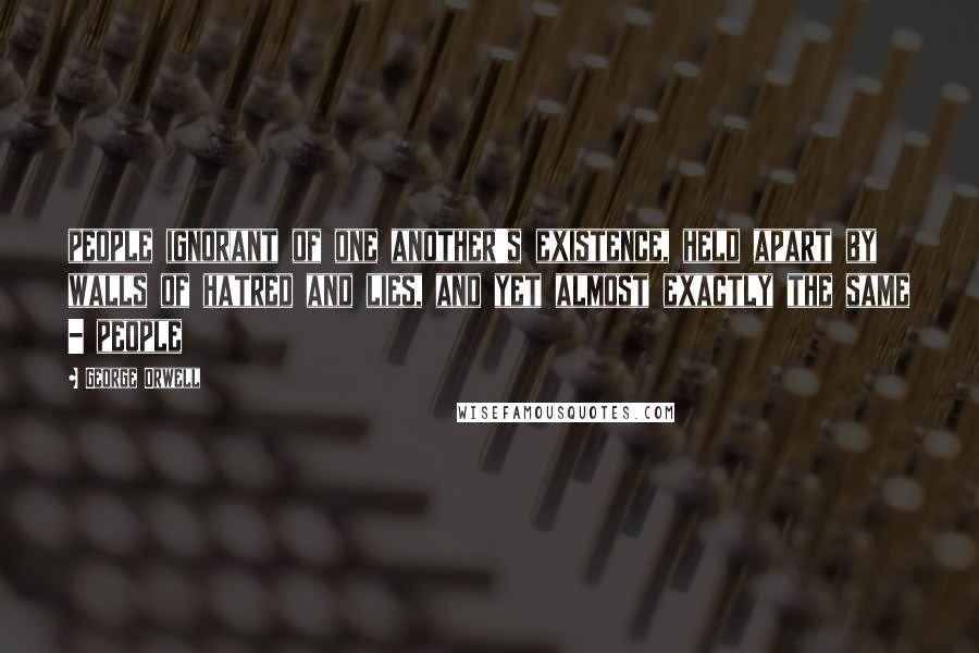 George Orwell Quotes: people ignorant of one another's existence, held apart by walls of hatred and lies, and yet almost exactly the same - people