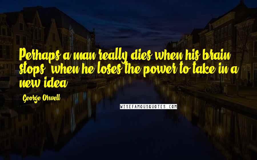George Orwell Quotes: Perhaps a man really dies when his brain stops, when he loses the power to take in a new idea.