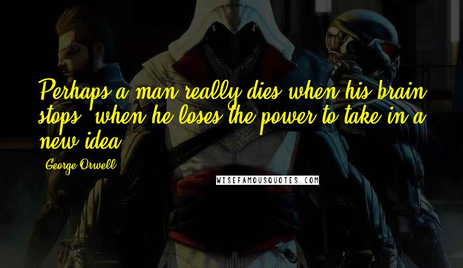 George Orwell Quotes: Perhaps a man really dies when his brain stops, when he loses the power to take in a new idea.