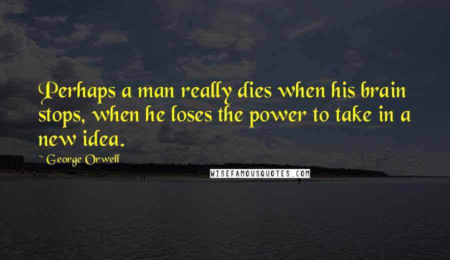George Orwell Quotes: Perhaps a man really dies when his brain stops, when he loses the power to take in a new idea.