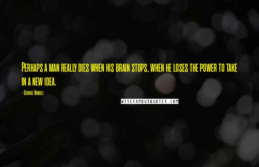 George Orwell Quotes: Perhaps a man really dies when his brain stops, when he loses the power to take in a new idea.