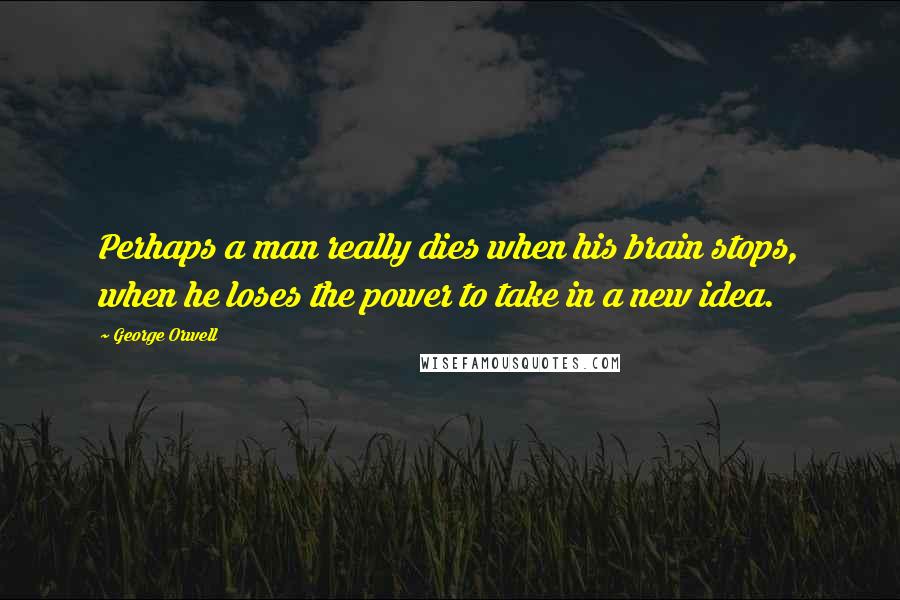George Orwell Quotes: Perhaps a man really dies when his brain stops, when he loses the power to take in a new idea.