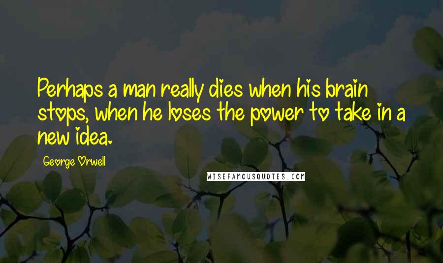 George Orwell Quotes: Perhaps a man really dies when his brain stops, when he loses the power to take in a new idea.
