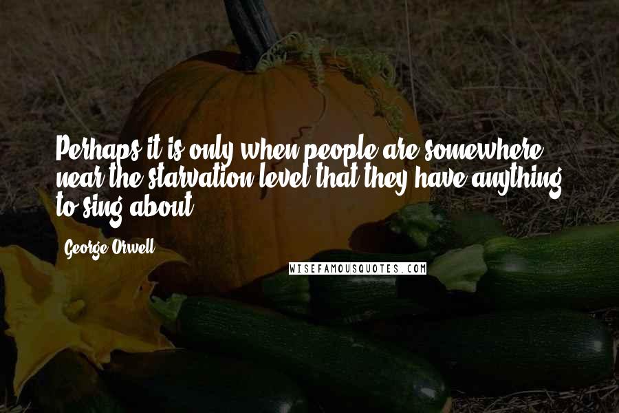 George Orwell Quotes: Perhaps it is only when people are somewhere near the starvation level that they have anything to sing about.