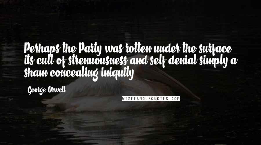 George Orwell Quotes: Perhaps the Party was rotten under the surface, its cult of strenuousness and self-denial simply a sham concealing iniquity.