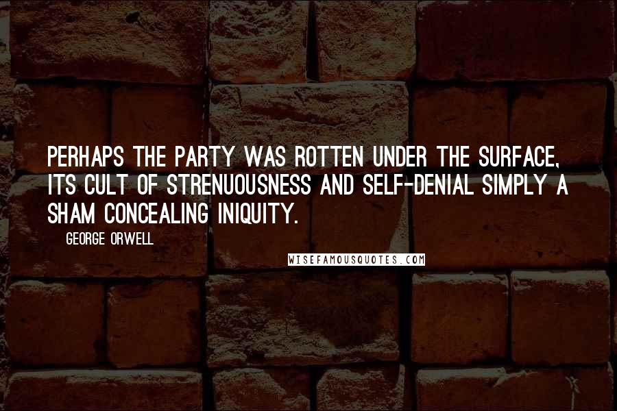 George Orwell Quotes: Perhaps the Party was rotten under the surface, its cult of strenuousness and self-denial simply a sham concealing iniquity.