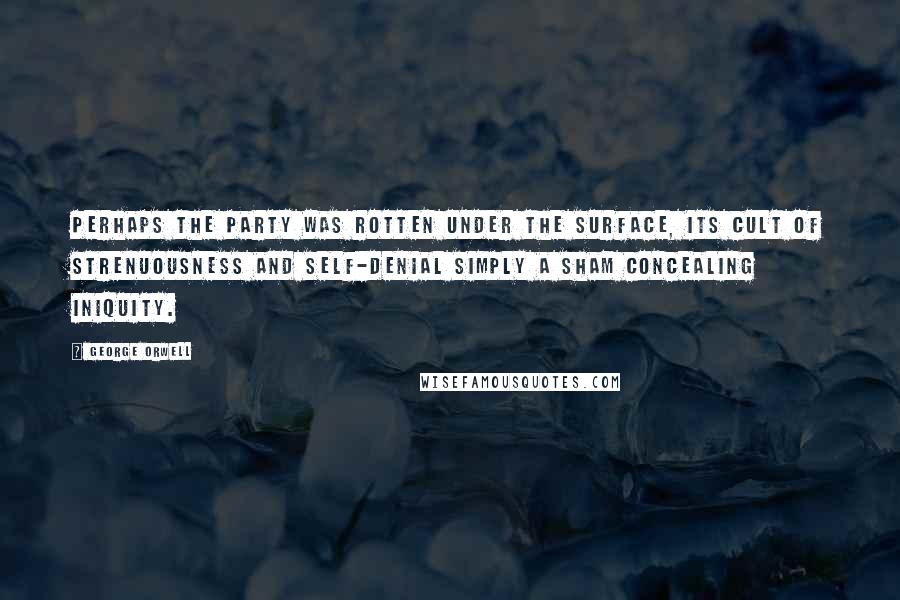 George Orwell Quotes: Perhaps the Party was rotten under the surface, its cult of strenuousness and self-denial simply a sham concealing iniquity.