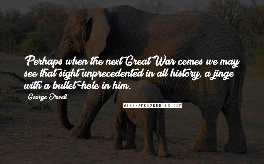 George Orwell Quotes: Perhaps when the next Great War comes we may see that sight unprecedented in all history, a jingo with a bullet-hole in him.