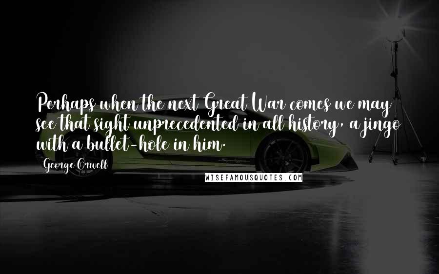 George Orwell Quotes: Perhaps when the next Great War comes we may see that sight unprecedented in all history, a jingo with a bullet-hole in him.