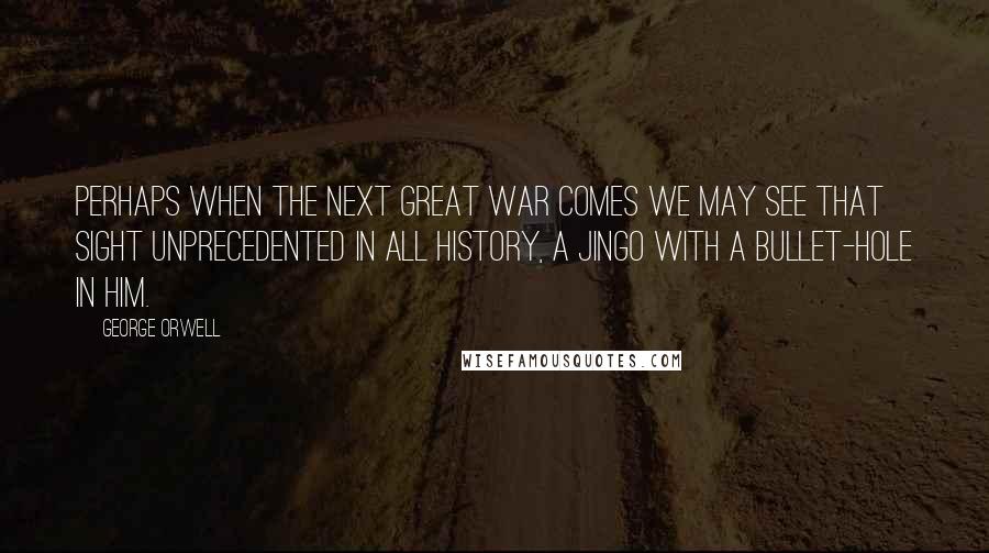 George Orwell Quotes: Perhaps when the next Great War comes we may see that sight unprecedented in all history, a jingo with a bullet-hole in him.