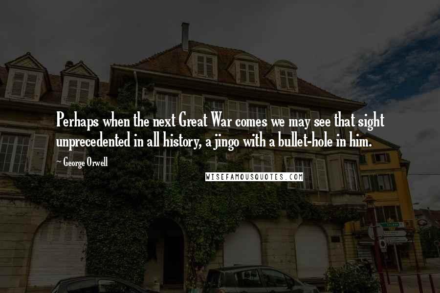 George Orwell Quotes: Perhaps when the next Great War comes we may see that sight unprecedented in all history, a jingo with a bullet-hole in him.