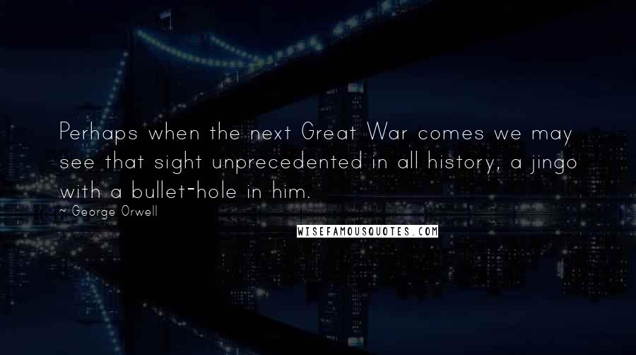George Orwell Quotes: Perhaps when the next Great War comes we may see that sight unprecedented in all history, a jingo with a bullet-hole in him.