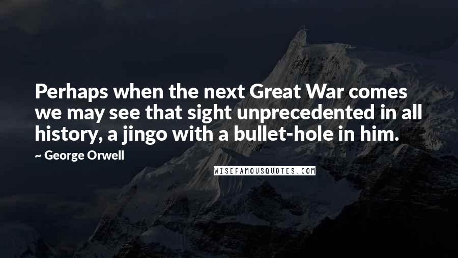 George Orwell Quotes: Perhaps when the next Great War comes we may see that sight unprecedented in all history, a jingo with a bullet-hole in him.
