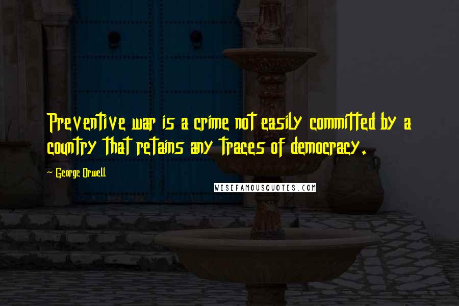 George Orwell Quotes: Preventive war is a crime not easily committed by a country that retains any traces of democracy.