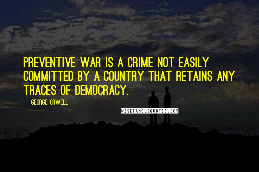 George Orwell Quotes: Preventive war is a crime not easily committed by a country that retains any traces of democracy.