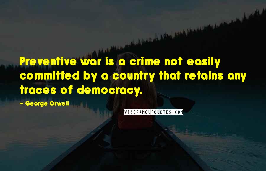 George Orwell Quotes: Preventive war is a crime not easily committed by a country that retains any traces of democracy.